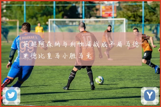 英超阿森纳与利物浦战成平局马德里德比皇马小胜马竞