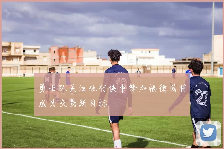 勇士队关注独行侠中锋加福德或将成为交易新目标