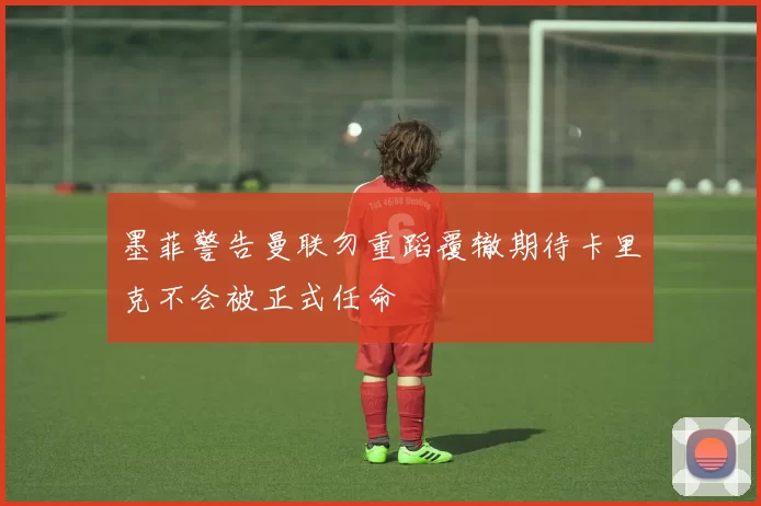 墨菲警告曼联勿重蹈覆辙期待卡里克不会被正式任命