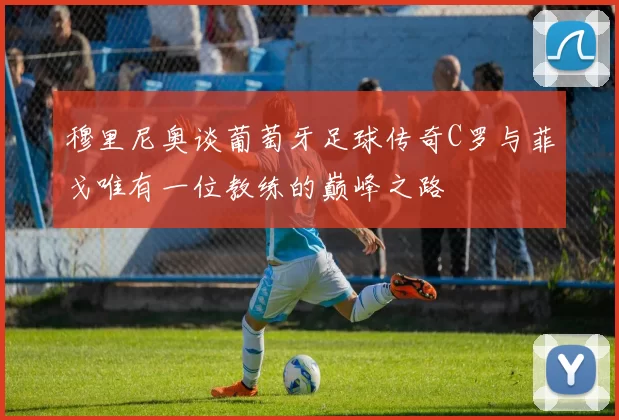 穆里尼奥谈葡萄牙足球传奇C罗与菲戈唯有一位教练的巅峰之路