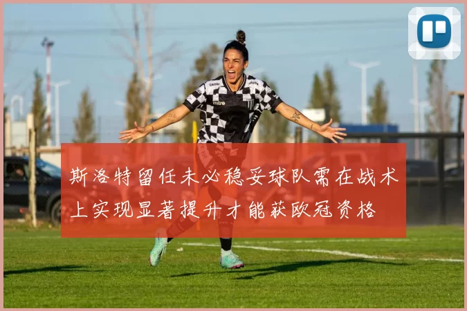 斯洛特留任未必稳妥球队需在战术上实现显著提升才能获欧冠资格
