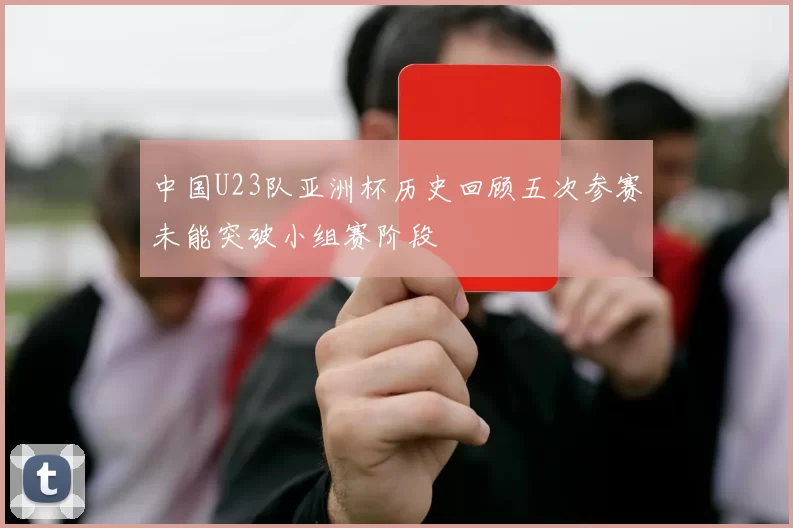 中国U23队亚洲杯历史回顾五次参赛未能突破小组赛阶段